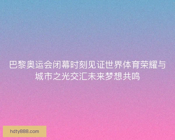 巴黎奥运会闭幕时刻见证世界体育荣耀与城市之光交汇未来梦想共鸣