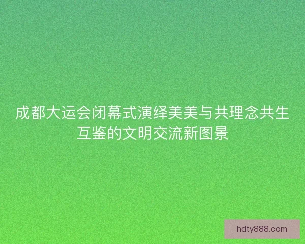 成都大运会闭幕式演绎美美与共理念共生互鉴的文明交流新图景