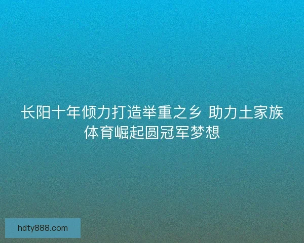 长阳十年倾力打造举重之乡 助力土家族体育崛起圆冠军梦想