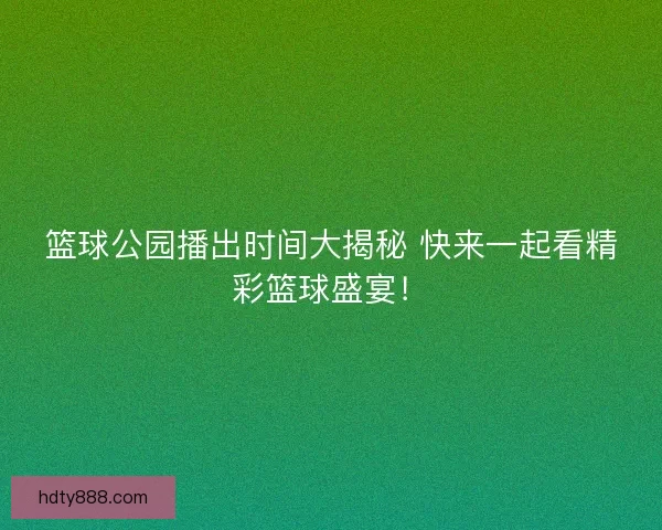 篮球公园播出时间大揭秘 快来一起看精彩篮球盛宴！