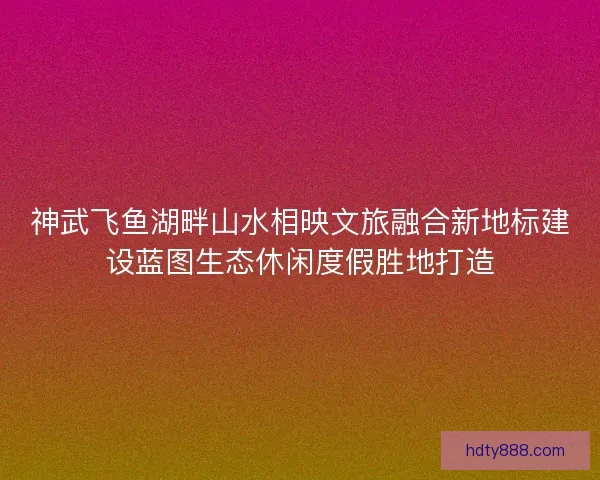 神武飞鱼湖畔山水相映文旅融合新地标建设蓝图生态休闲度假胜地打造