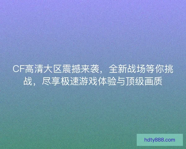 CF高清大区震撼来袭，全新战场等你挑战，尽享极速游戏体验与顶级画质