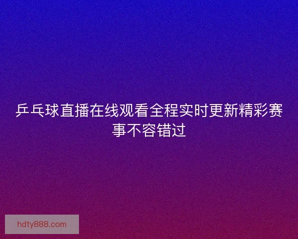 乒乓球直播在线观看全程实时更新精彩赛事不容错过
