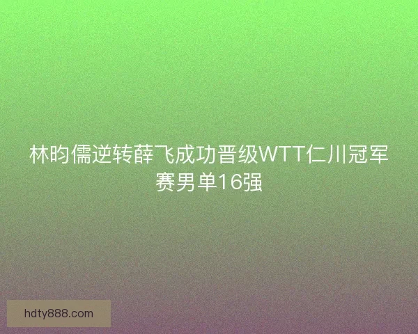 林昀儒逆转薛飞成功晋级WTT仁川冠军赛男单16强