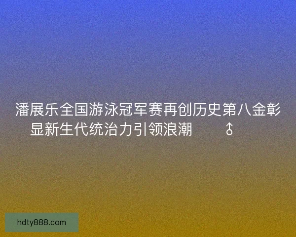 潘展乐全国游泳冠军赛再创历史第八金彰显新生代统治力引领浪潮🏊‍♂️🔥