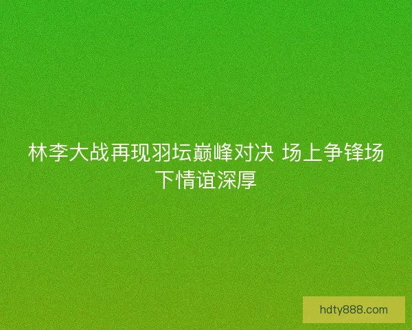 林李大战再现羽坛巅峰对决 场上争锋场下情谊深厚