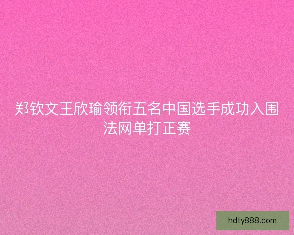 郑钦文王欣瑜领衔五名中国选手成功入围法网单打正赛