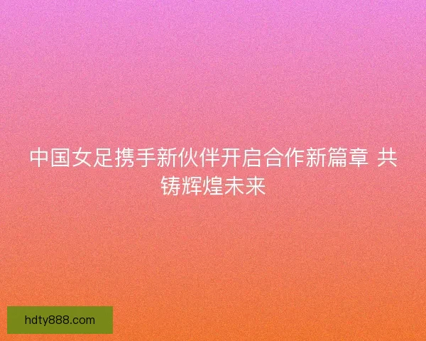 中国女足携手新伙伴开启合作新篇章 共铸辉煌未来