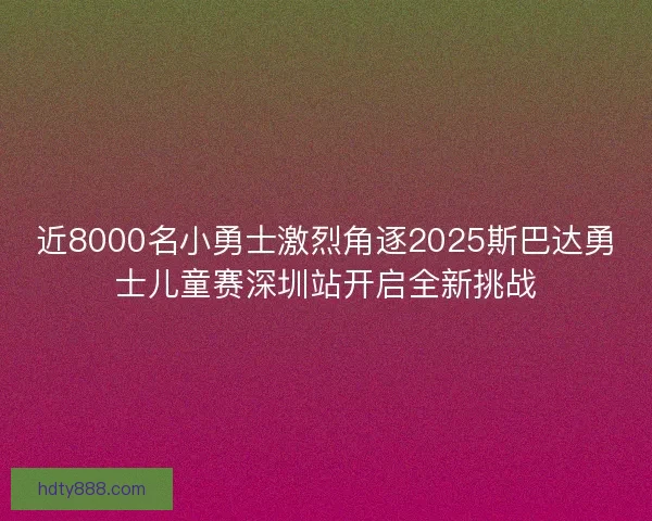 近8000名小勇士激烈角逐2025斯巴达勇士儿童赛深圳站开启全新挑战