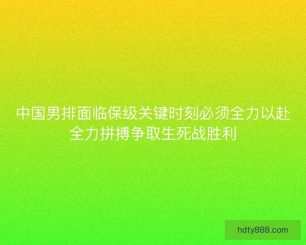 中国男排面临保级关键时刻必须全力以赴全力拼搏争取生死战胜利