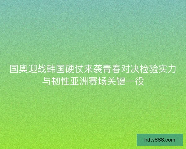 国奥迎战韩国硬仗来袭青春对决检验实力与韧性亚洲赛场关键一役
