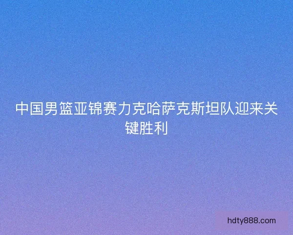 中国男篮亚锦赛力克哈萨克斯坦队迎来关键胜利
