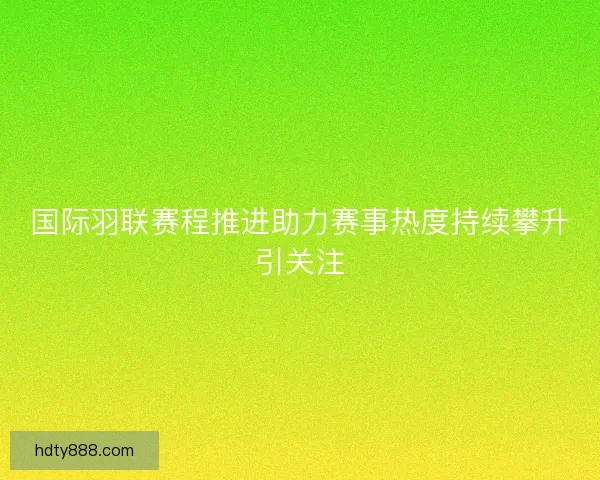 国际羽联赛程推进助力赛事热度持续攀升引关注